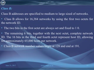June 21, 2017 www.snipe.co.in 50
Class B:
Class B addresses are specified to medium to large sized of networks.
• Class B allows for 16,384 networks by using the first two octets for
the network ID.
• The two bits in the first octet are always set and fixed to 1 0.
• The remaining 6 bits, together with the next octet, complete network
ID. The 16 bits in the third and fourth octet represent host ID, allowing
for approximately 65,000 hosts per network.
• Class B network number values begin at 128 and end at 191.
 