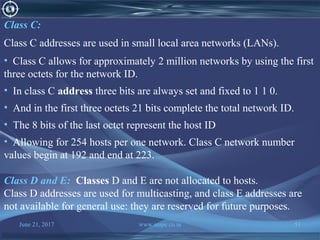 June 21, 2017 www.snipe.co.in 51
Class C:
Class C addresses are used in small local area networks (LANs).
• Class C allows for approximately 2 million networks by using the first
three octets for the network ID.
• In class C address three bits are always set and fixed to 1 1 0.
• And in the first three octets 21 bits complete the total network ID.
• The 8 bits of the last octet represent the host ID
• Allowing for 254 hosts per one network. Class C network number
values begin at 192 and end at 223.
Class D and E: Classes D and E are not allocated to hosts.
Class D addresses are used for multicasting, and class E addresses are
not available for general use: they are reserved for future purposes.
 