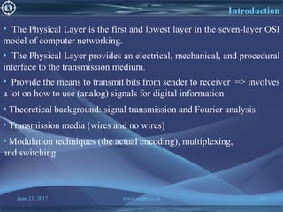 June 21, 2017 www.snipe.co.in 55
• The Physical Layer is the first and lowest layer in the seven-layer OSI
model of computer networking.
• The Physical Layer provides an electrical, mechanical, and procedural
interface to the transmission medium.
• Provide the means to transmit bits from sender to receiver => involves
a lot on how to use (analog) signals for digital information
• Theoretical background: signal transmission and Fourier analysis
• Transmission media (wires and no wires)
• Modulation techniques (the actual encoding), multiplexing,
and switching
Introduction
 