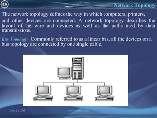 June 21, 2017 www.snipe.co.in 7
Network Topology
The network topology defines the way in which computers, printers,
and other devices are connected. A network topology describes the
layout of the wire and devices as well as the paths used by data
transmissions.
Bus Topology: Commonly referred to as a linear bus, all the devices on a
bus topology are connected by one single cable.
 