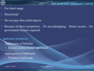 June 21, 2017 www.snipe.co.in 70
Infrared and Millimeter waves
• For short range
• Directional
• Do not pass thru solid objects
• Because of above properties .. No eavesdropping .. Hence secure .. No
government license required.
Application of Infrared:
• Applications of Infrared
– Remote control Home- appliances
• Applications of Millimeter
– Wireless Local Loop
 
