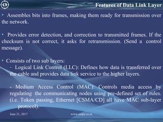 June 21, 2017 www.snipe.co.in 75
• Assembles bits into frames, making them ready for transmission over
the network.
• Provides error detection, and correction to transmitted frames. If the
checksum is not correct, it asks for retransmission. (Send a control
message).
• Consists of two sub layers:
- Logical Link Control (LLC): Defines how data is transferred over
the cable and provides data link service to the higher layers.
- Medium Access Control (MAC): Controls media access by
regulating the communicating nodes using pre-defined set of rules.
(i.e. Token passing, Ethernet [CSMA/CD] all have MAC sub-layer
protocol).
Features of Data Link Layer
 