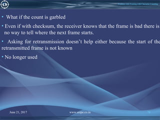 June 21, 2017 www.snipe.co.in 78June 21, 2017 www.snipe.co.in 78
Problem with Framing with Character Counting
• What if the count is garbled
• Even if with checksum, the receiver knows that the frame is bad there is
no way to tell where the next frame starts.
• Asking for retransmission doesn’t help either because the start of the
retransmitted frame is not known
• No longer used
 