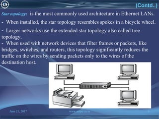 June 21, 2017 www.snipe.co.in 8
(Contd..)
Star topology: is the most commonly used architecture in Ethernet LANs.
- When installed, the star topology resembles spokes in a bicycle wheel.
- Larger networks use the extended star topology also called tree
topology.
- When used with network devices that filter frames or packets, like
bridges, switches, and routers, this topology significantly reduces the
traffic on the wires by sending packets only to the wires of the
destination host.
 