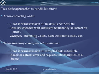 June 21, 2017 www.snipe.co.in 81June 21, 2017 www.snipe.co.in 81
Error Control
Two basic approaches to handle bit errors:
• Error-correcting codes
- Used if retransmission of the data is not possible
- Data are encoded with sufficient redundancy to correct bit
errors.
Examples: Hamming Codes, Reed Solomon Codes, etc.
• Error-detecting codes plus retransmission
- Used if retransmission of corrupted data is feasible
- Receiver detects error and requests retransmission of a
frame.
 