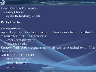 June 21, 2017 www.snipe.co.in 82June 21, 2017 www.snipe.co.in 82
Error Detection Techniques
Error Detection Techniques:
– Parity Checks
– Cyclic Redundancy Check
General Method:
Append a parity bit to the end of each character in a frame such that the
total number of '1' in a character is:
- even (even parity) or
- odd (odd parity)
Example: With ASCII code, a parity bit can be Attached to an 7-bit
character
ASCII "G" = 1 1 1 0 0 0 1
– with even parity =
– with odd parity =
Parity Checks
 