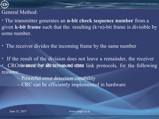 June 21, 2017 www.snipe.co.in 83June 21, 2017 www.snipe.co.in 83
Cyclic-Redundancy Codes (CRC)
General Method:
• The transmitter generates an n-bit check sequence number from a
given k-bit frame such that the resulting (k+n)-bit frame is divisible by
some number.
• The receiver divides the incoming frame by the same number
• If the result of the division does not leave a remainder, the receiver
assumes that there was no error• CRC is used by all advanced data link protocols, for the following
reasons:
– Powerful error detection capability
– CRC can be efficiently implemented in hardware
 