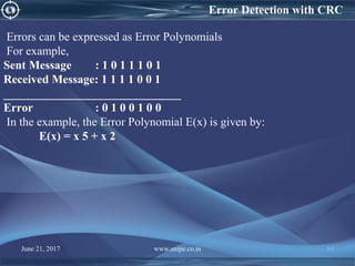 Errors can be expressed as Error Polynomials
For example,
Sent Message : 1 0 1 1 1 0 1
Received Message: 1 1 1 1 0 0 1
______________________________
Error : 0 1 0 0 1 0 0
In the example, the Error Polynomial E(x) is given by:
E(x) = x 5 + x 2
Error Detection with CRC
June 21, 2017 www.snipe.co.in 84
 