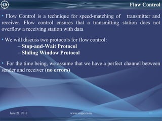 Flow Control
• Flow Control is a technique for speed-matching of transmitter and
receiver. Flow control ensures that a transmitting station does not
overflow a receiving station with data
• We will discuss two protocols for flow control:
– Stop-and-Wait Protocol
– Sliding Window Protocol
• For the time being, we assume that we have a perfect channel between
sender and receiver (no errors)
June 21, 2017 www.snipe.co.in 85
 