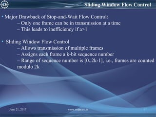 Sliding Window Flow Control
• Major Drawback of Stop-and-Wait Flow Control:
– Only one frame can be in transmission at a time
– This leads to inefficiency if a>1
• Sliding Window Flow Control
– Allows transmission of multiple frames
– Assigns each frame a k-bit sequence number
– Range of sequence number is [0..2k-1], i.e., frames are counted
modulo 2k
June 21, 2017 www.snipe.co.in 87
 