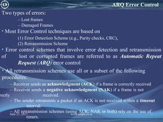ARQ Error Control
Two types of errors:
– Lost frames
– Damaged Frames
• Most Error Control techniques are based on
(1) Error Detection Scheme (e.g., Parity checks, CRC),
(2) Retransmission Scheme
• Error control schemes that involve error detection and retransmission
of lost or corrupted frames are referred to as Automatic Repeat
Request (ARQ) error control
• All retransmission schemes use all or a subset of the following
procedures:
– Receiver sends an acknowledgment (ACK) if a frame is correctly received
– Receiver sends a negative acknowledgment (NAK) if a frame is not
rectly received.
– The sender retransmits a packet if an ACK is not received within a timeout
interval.
– All retransmission schemes (using ACK, NAK or both) rely on the use of
timers.
June 21, 2017 www.snipe.co.in 91
 