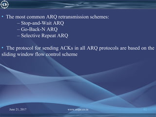 • The most common ARQ retransmission schemes:
– Stop-and-Wait ARQ
– Go-Back-N ARQ
– Selective Repeat ARQ
• The protocol for sending ACKs in all ARQ protocols are based on the
sliding window flow control scheme
June 21, 2017 www.snipe.co.in 92
 
