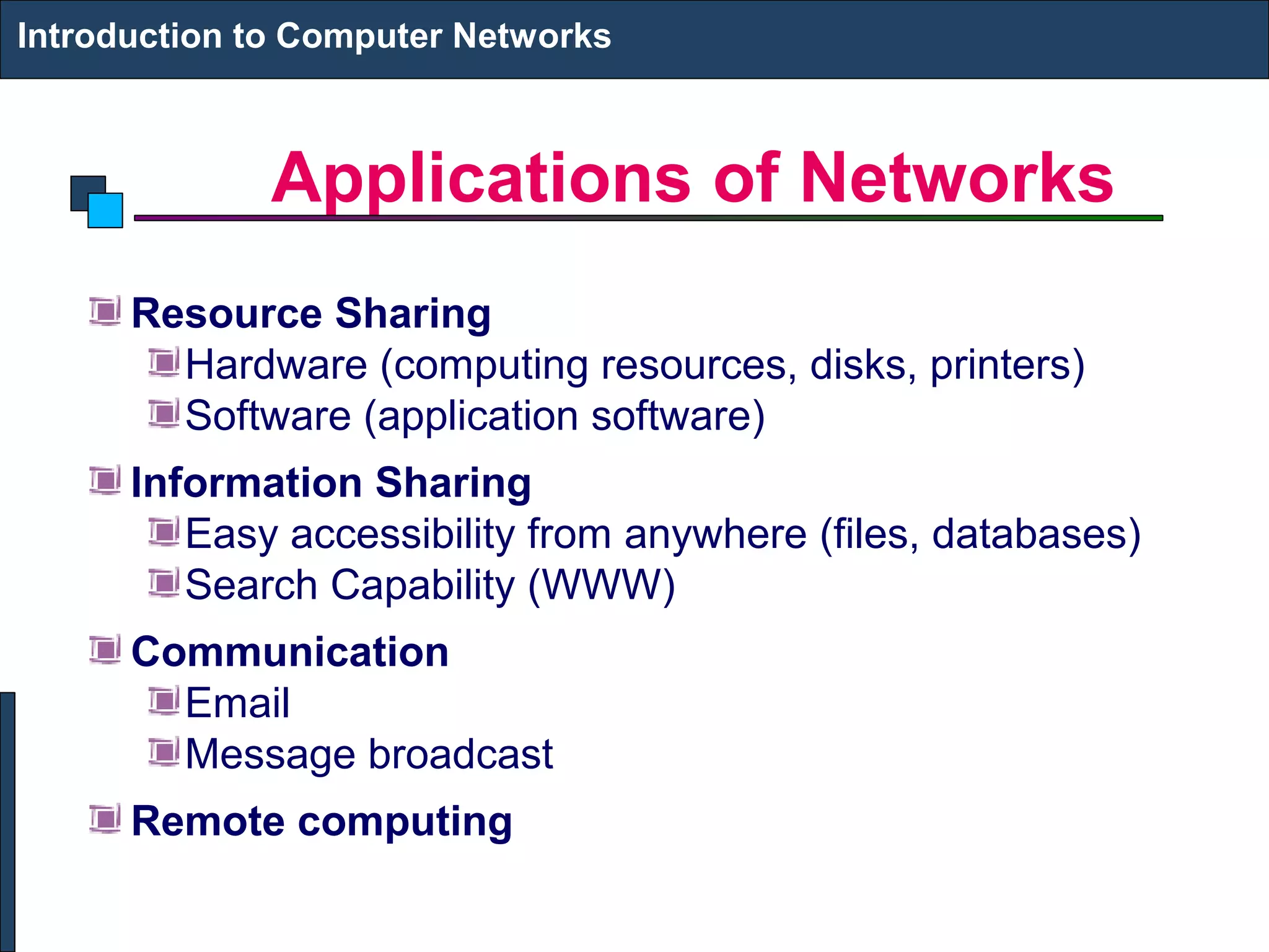 Applications of Networks
Introduction to Computer Networks
Resource Sharing
Hardware (computing resources, disks, printers)
Software (application software)
Information Sharing
Easy accessibility from anywhere (files, databases)
Search Capability (WWW)
Communication
Email
Message broadcast
Remote computing
 