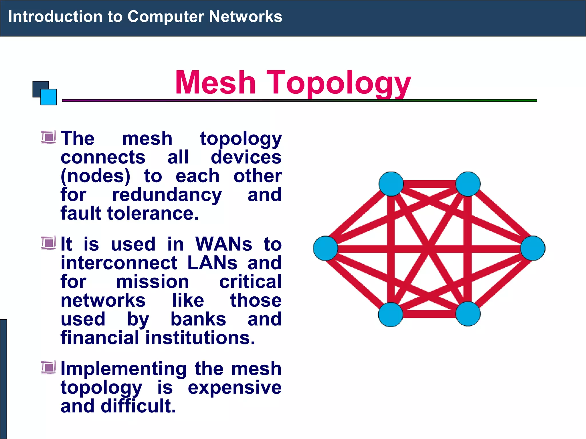 Mesh Topology
The mesh topology
connects all devices
(nodes) to each other
for redundancy and
fault tolerance.
It is used in WANs to
interconnect LANs and
for mission critical
networks like those
used by banks and
financial institutions.
Implementing the mesh
topology is expensive
and difficult.
Introduction to Computer Networks
 