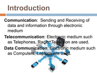 Introduction
Communication: Sending and Receiving of
data and information through electronic
medium
Telecommunication: Electronic medium such
as Telephones, Radio, Television are used.
Data Communication: Electronic medium such
as Computers, Laptops are used.
 