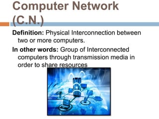 Computer Network
(C.N.)
Definition: Physical Interconnection between
two or more computers.
In other words: Group of Interconnected
computers through transmission media in
order to share resources
 