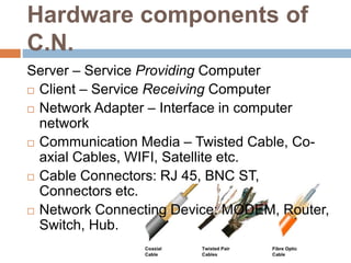 Hardware components of
C.N.
Server – Service Providing Computer
 Client – Service Receiving Computer
 Network Adapter – Interface in computer
network
 Communication Media – Twisted Cable, Co-
axial Cables, WIFI, Satellite etc.
 Cable Connectors: RJ 45, BNC ST,
Connectors etc.
 Network Connecting Device: MODEM, Router,
Switch, Hub.
 