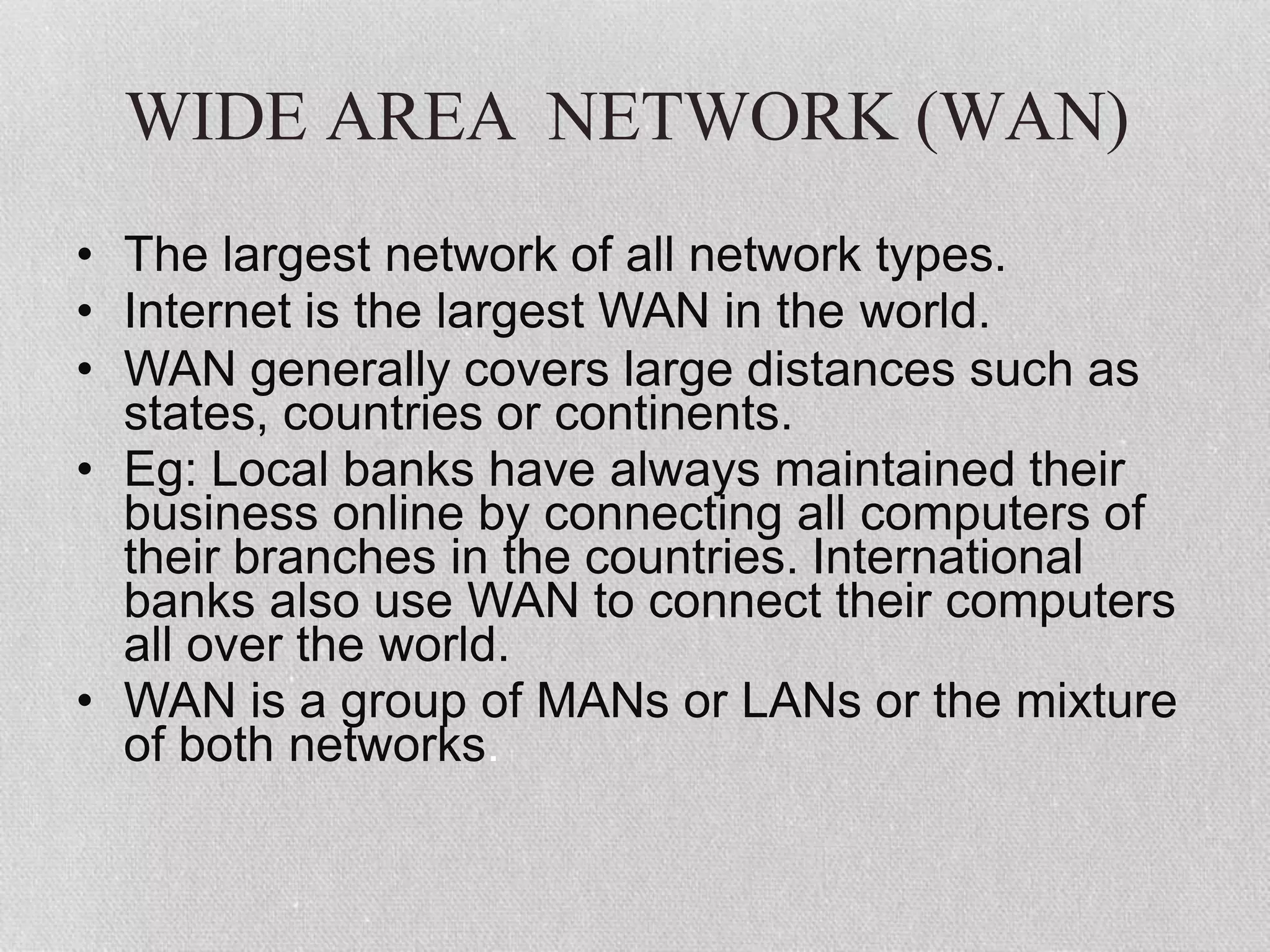 WIDE AREA NETWORK (WAN)
• The largest network of all network types.
• Internet is the largest WAN in the world.
• WAN generally covers large distances such as
states, countries or continents.
• Eg: Local banks have always maintained their
business online by connecting all computers of
their branches in the countries. International
banks also use WAN to connect their computers
all over the world.
• WAN is a group of MANs or LANs or the mixture
of both networks.
 