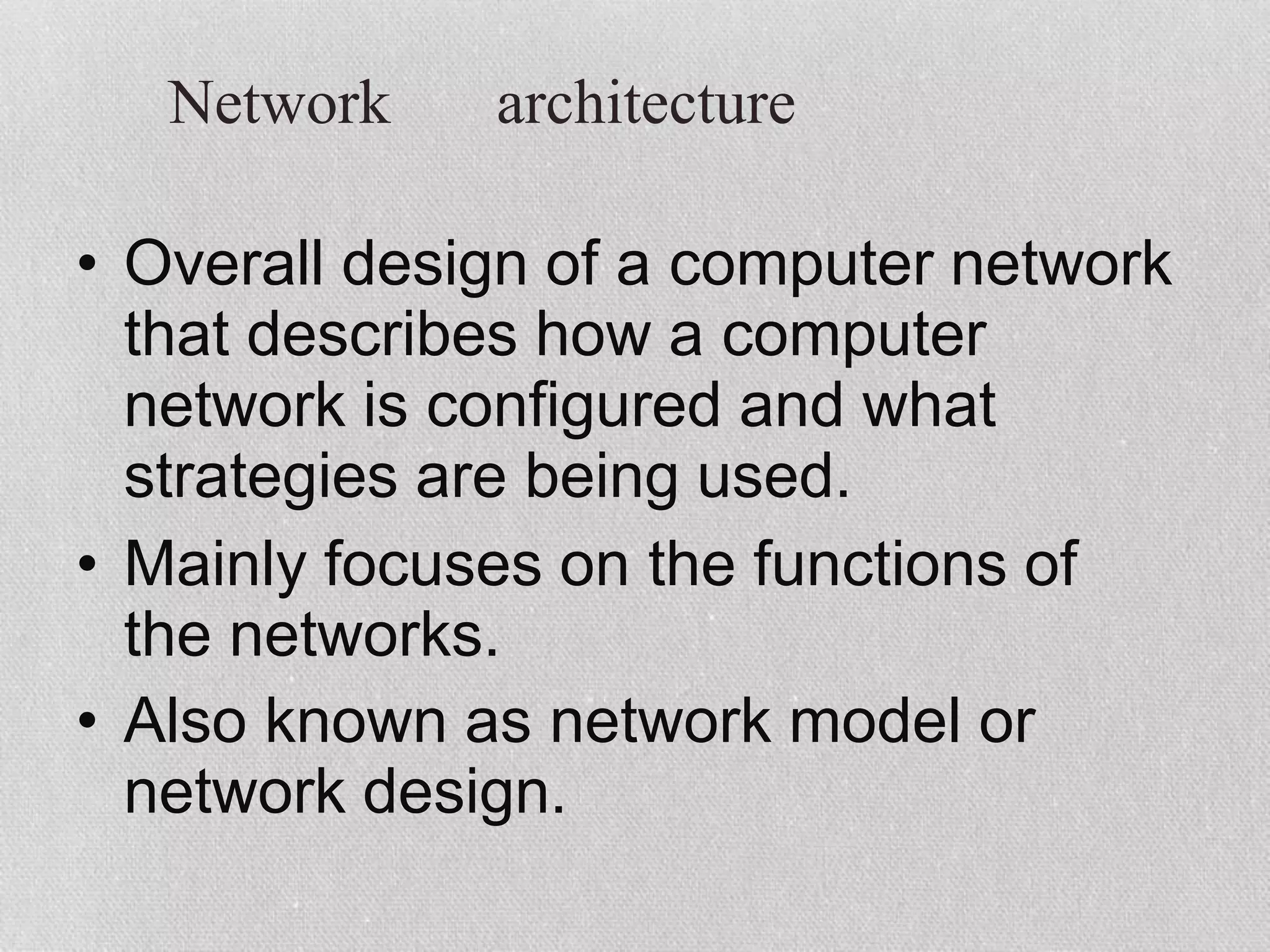 Network architecture
• Overall design of a computer network
that describes how a computer
network is configured and what
strategies are being used.
• Mainly focuses on the functions of
the networks.
• Also known as network model or
network design.
 