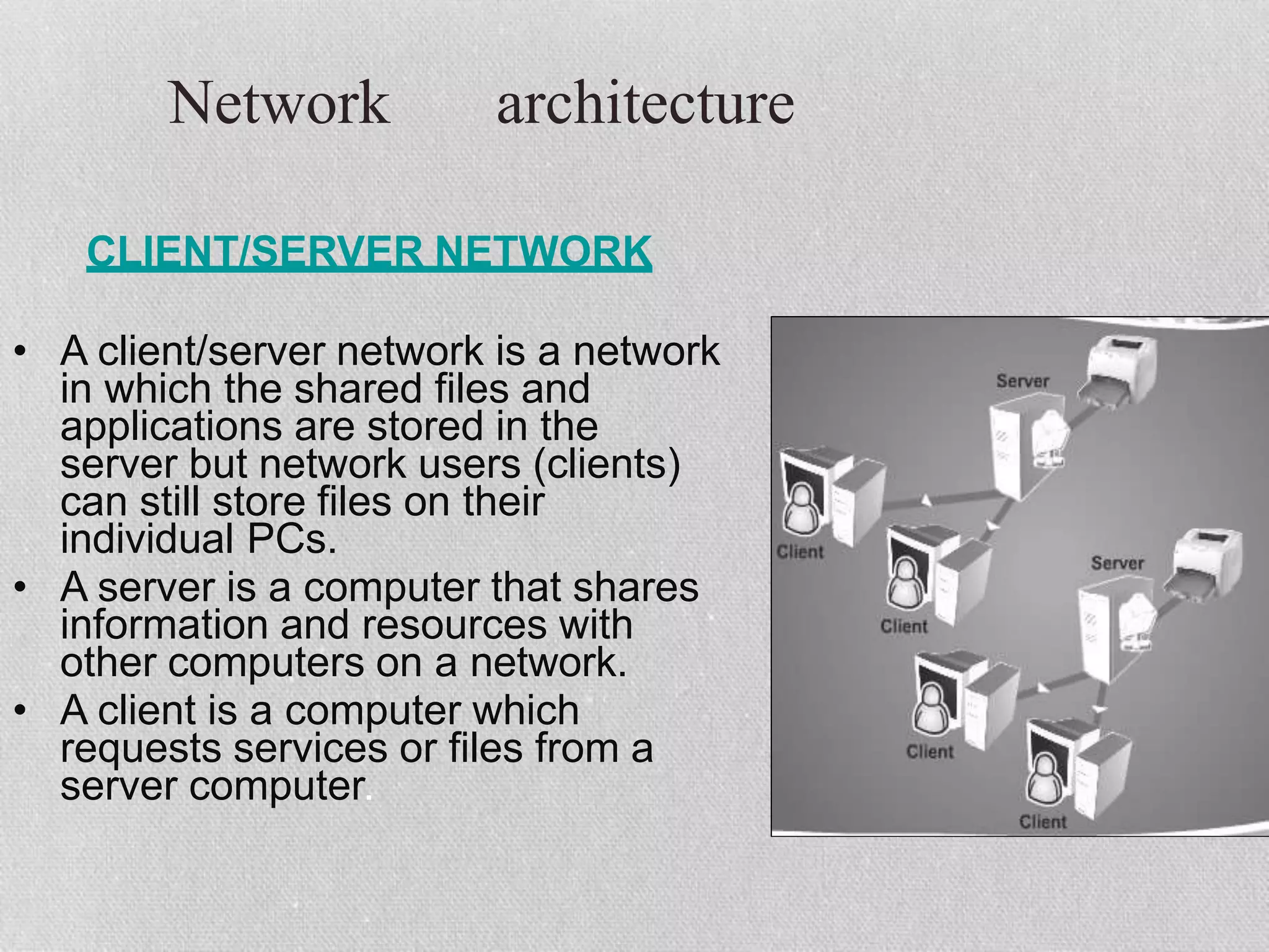 Network architecture
CLIENT/SERVER NETWORK
• A client/server network is a network
in which the shared files and
applications are stored in the
server but network users (clients)
can still store files on their
individual PCs.
• A server is a computer that shares
information and resources with
other computers on a network.
• A client is a computer which
requests services or files from a
server computer.
 