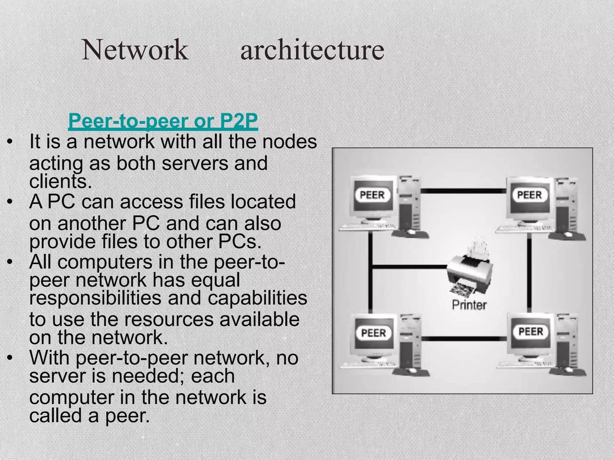 Network architecture
Peer-to-peer or P2P
• It is a network with all the nodes
acting as both servers and
clients.
• A PC can access files located
on another PC and can also
provide files to other PCs.
• All computers in the peer-to-
peer network has equal
responsibilities and capabilities
to use the resources available
on the network.
• With peer-to-peer network, no
server is needed; each
computer in the network is
called a peer.
 