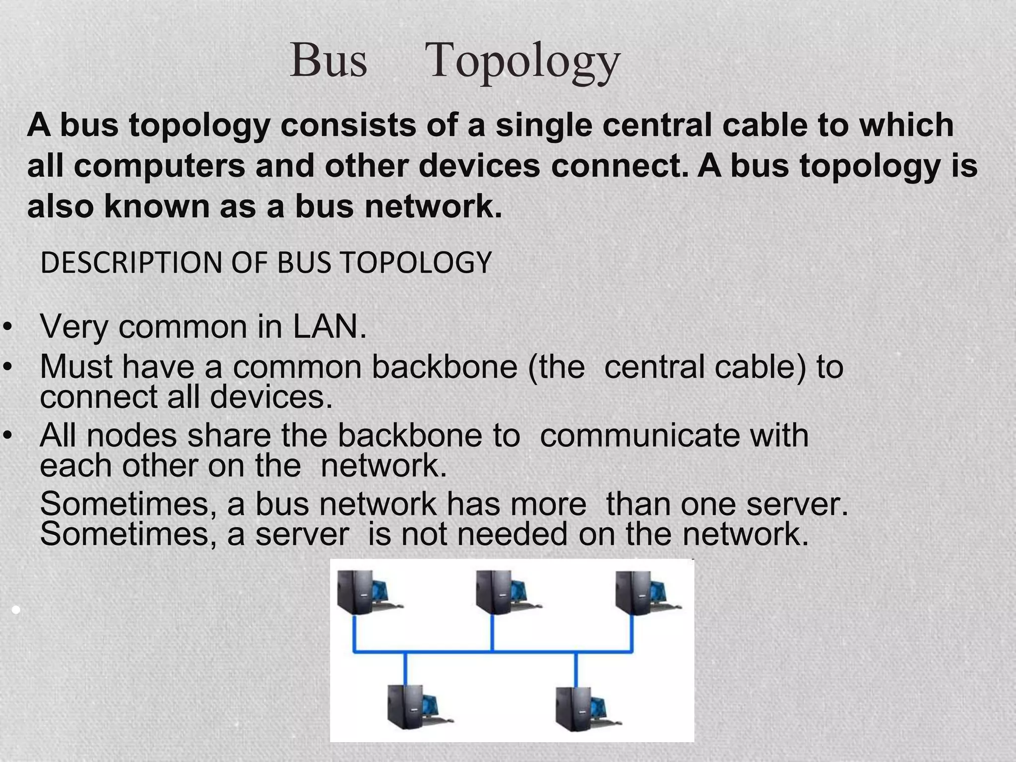 Bus Topology
•
DESCRIPTION OF BUS TOPOLOGY
• Very common in LAN.
• Must have a common backbone (the central cable) to
connect all devices.
• All nodes share the backbone to communicate with
each other on the network.
Sometimes, a bus network has more than one server.
Sometimes, a server is not needed on the network.
A bus topology consists of a single central cable to which
all computers and other devices connect. A bus topology is
also known as a bus network.
 