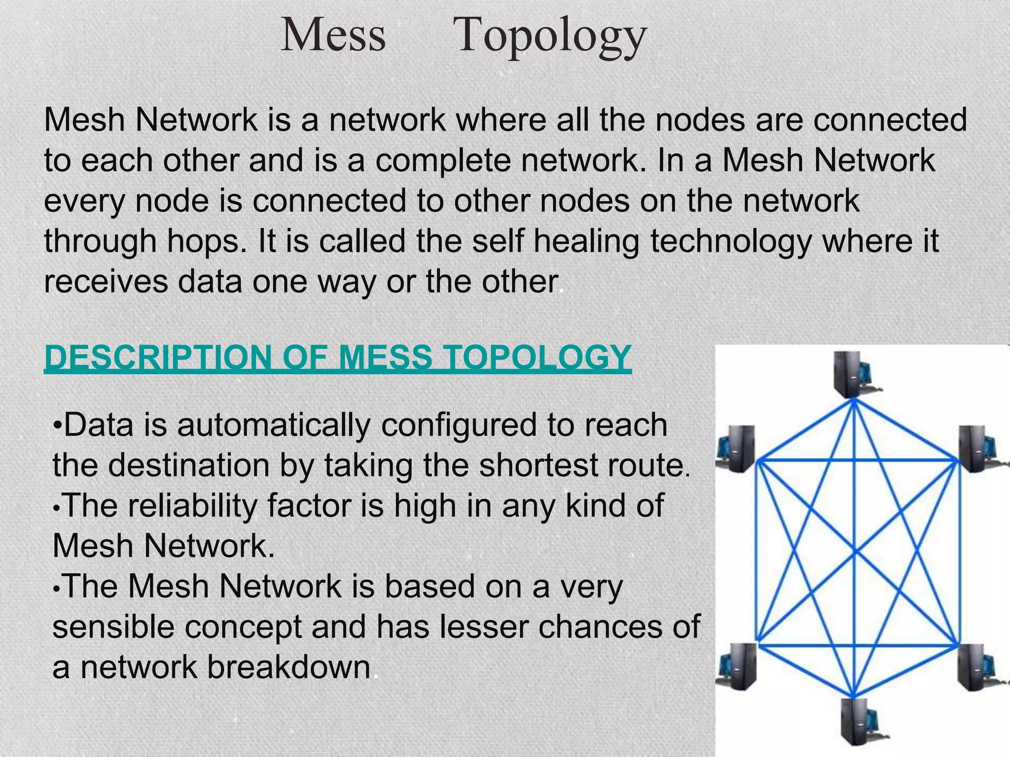 Mess Topology
Mesh Network is a network where all the nodes are connected
to each other and is a complete network. In a Mesh Network
every node is connected to other nodes on the network
through hops. It is called the self healing technology where it
receives data one way or the other.
DESCRIPTION OF MESS TOPOLOGY
•Data is automatically configured to reach
the destination by taking the shortest route.
•The reliability factor is high in any kind of
Mesh Network.
•The Mesh Network is based on a very
sensible concept and has lesser chances of
a network breakdown.
 