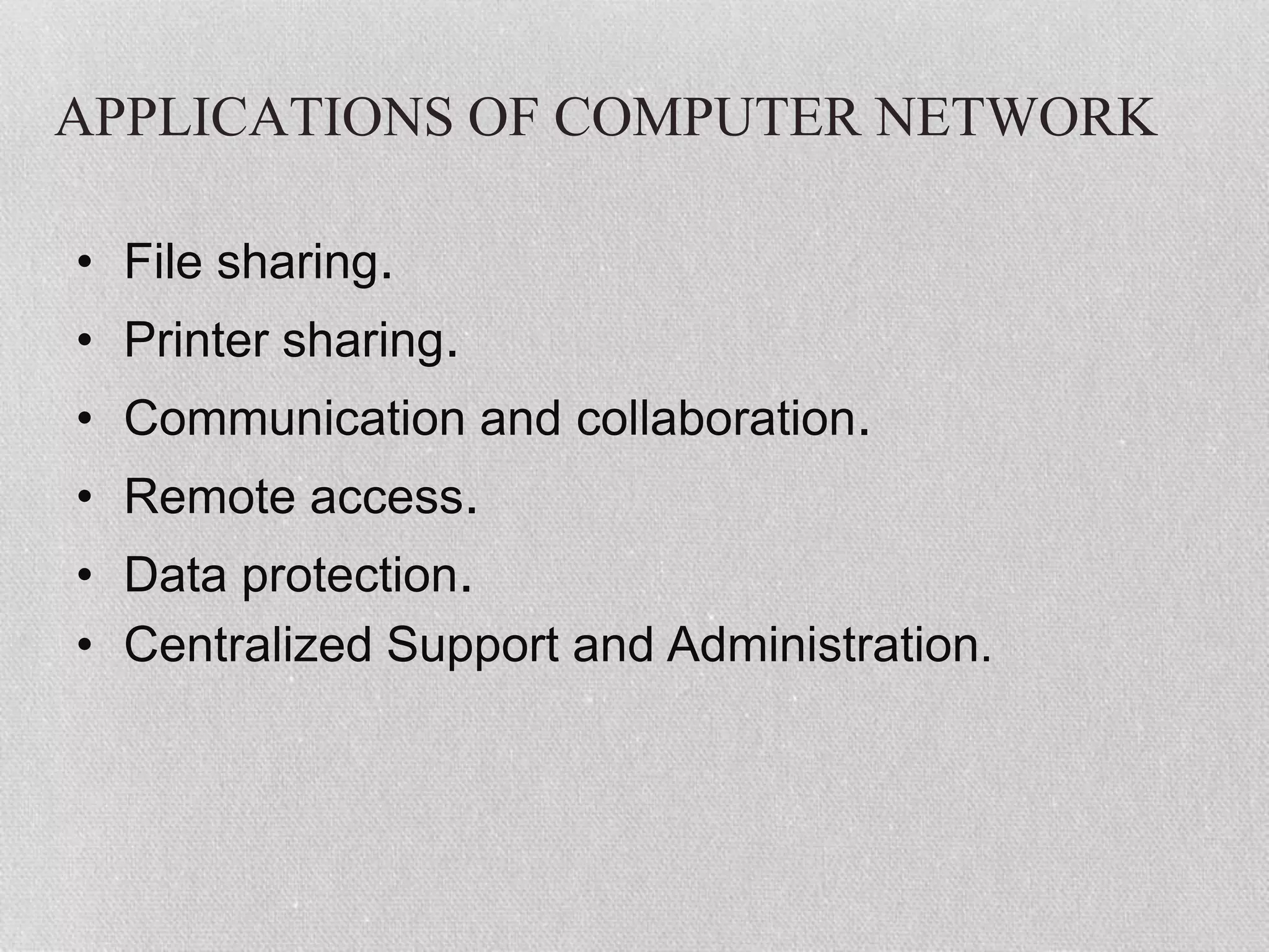 APPLICATIONS OF COMPUTER NETWORK
• File sharing.
• Printer sharing.
• Communication and collaboration.
• Remote access.
• Data protection.
• Centralized Support and Administration.
 