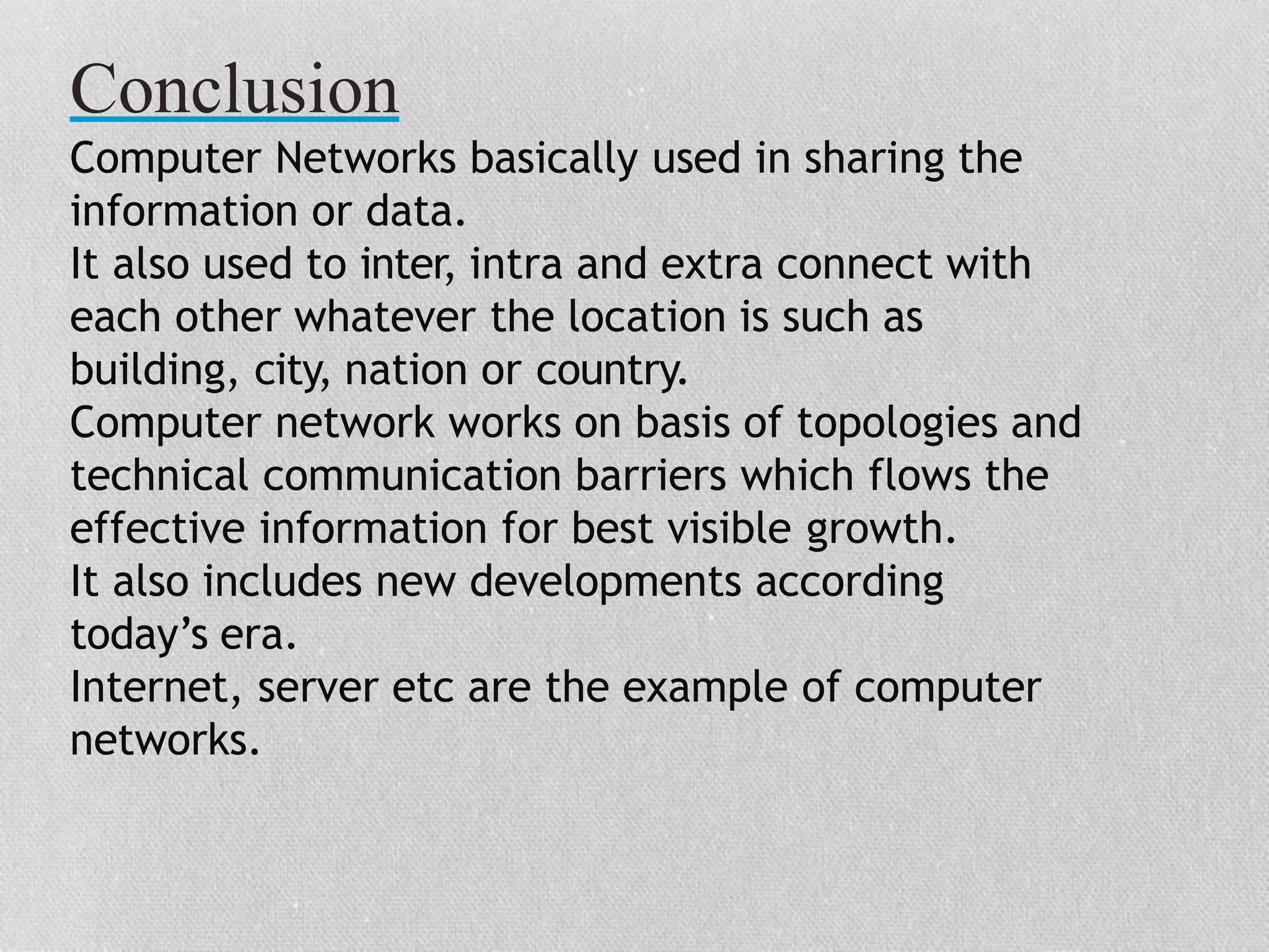Conclusion
Computer Networks basically used in sharing the
information or data.
It also used to inter, intra and extra connect with
each other whatever the location is such as
building, city, nation or country.
Computer network works on basis of topologies and
technical communication barriers which flows the
effective information for best visible growth.
It also includes new developments according
today’s era.
Internet, server etc are the example of computer
networks.
 