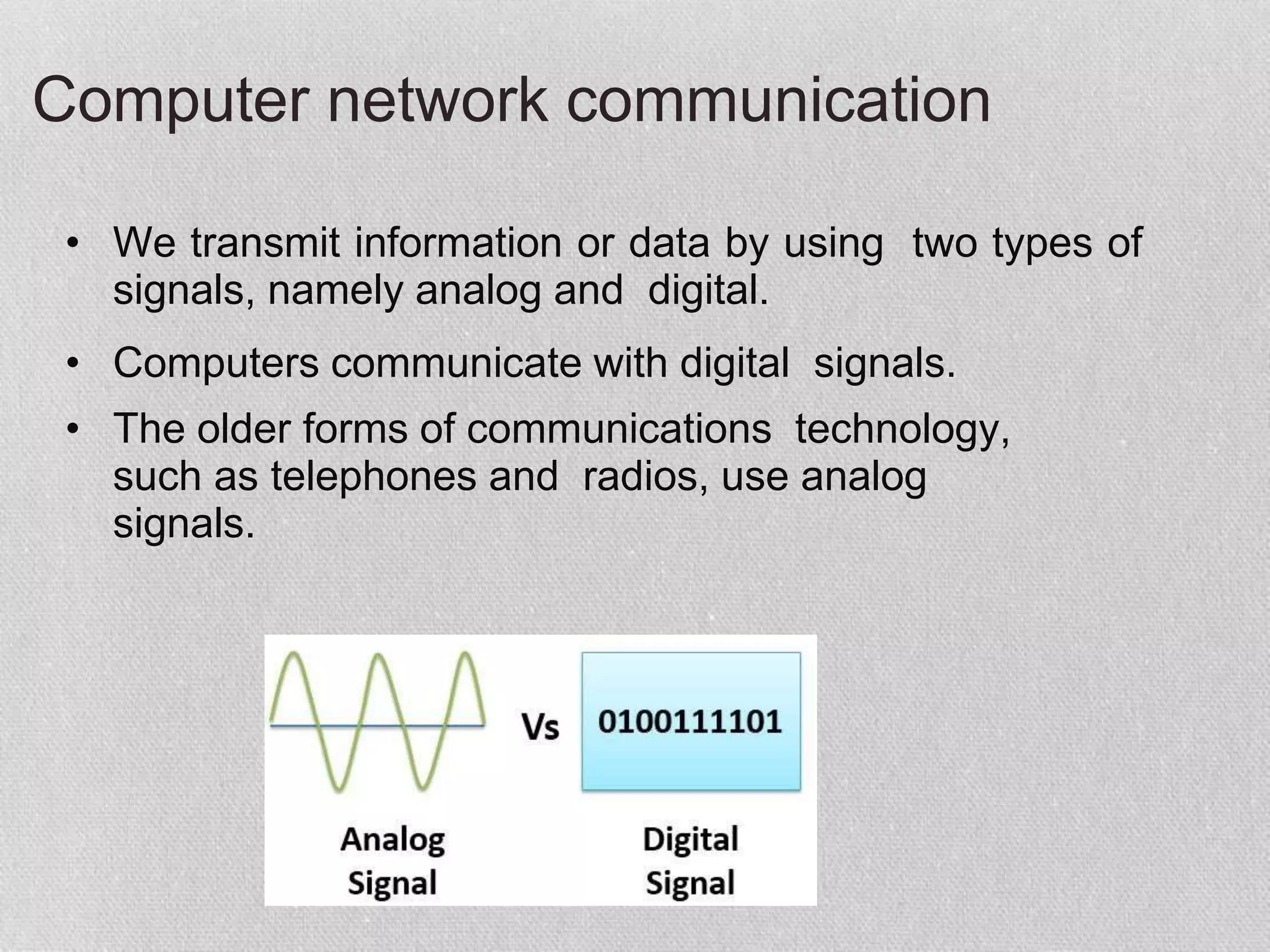 Computer network communication
• We transmit information or data by using two types of
signals, namely analog and digital.
• Computers communicate with digital signals.
• The older forms of communications technology,
such as telephones and radios, use analog
signals.
 