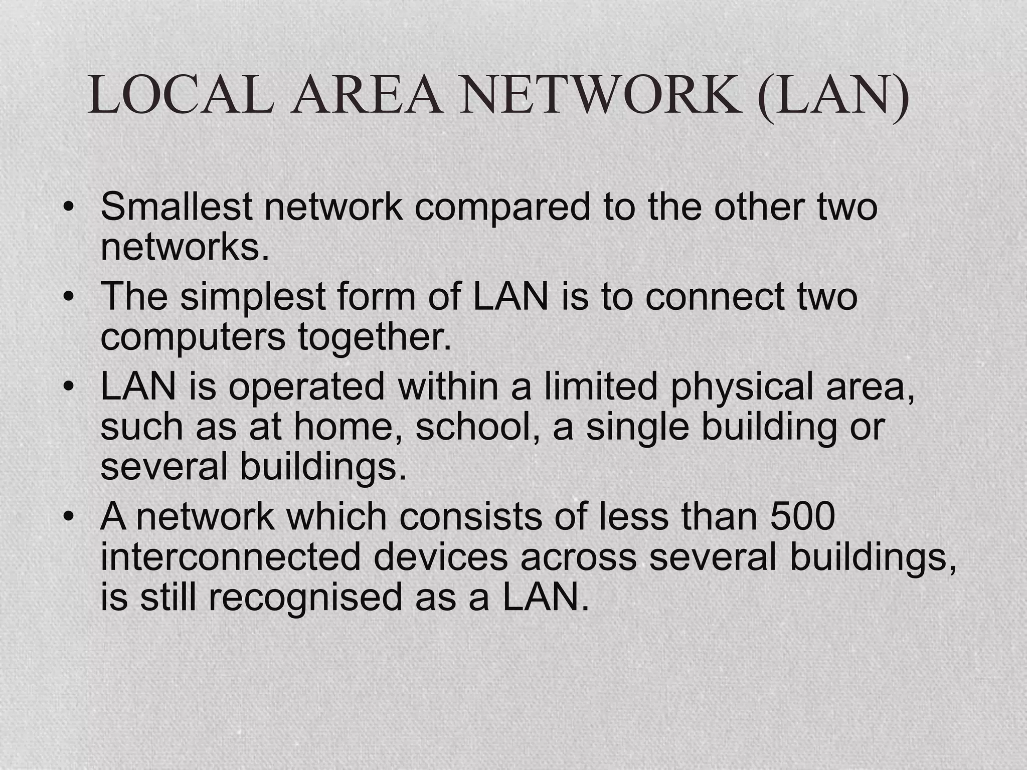 LOCAL AREA NETWORK (LAN)
• Smallest network compared to the other two
networks.
• The simplest form of LAN is to connect two
computers together.
• LAN is operated within a limited physical area,
such as at home, school, a single building or
several buildings.
• A network which consists of less than 500
interconnected devices across several buildings,
is still recognised as a LAN.
 