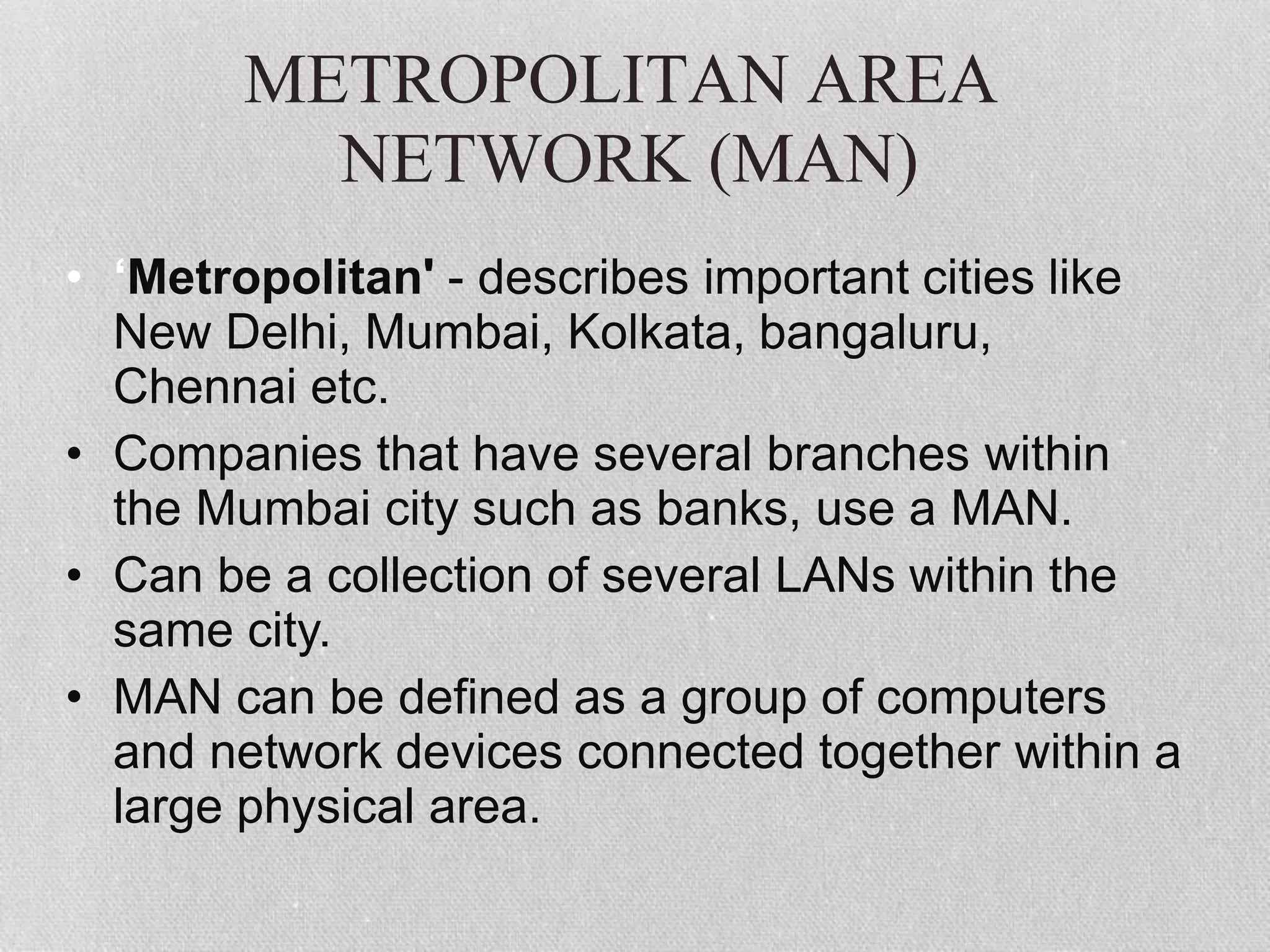 METROPOLITAN AREA
NETWORK (MAN)
• ‘Metropolitan' - describes important cities like
New Delhi, Mumbai, Kolkata, bangaluru,
Chennai etc.
• Companies that have several branches within
the Mumbai city such as banks, use a MAN.
• Can be a collection of several LANs within the
same city.
• MAN can be defined as a group of computers
and network devices connected together within a
large physical area.
 