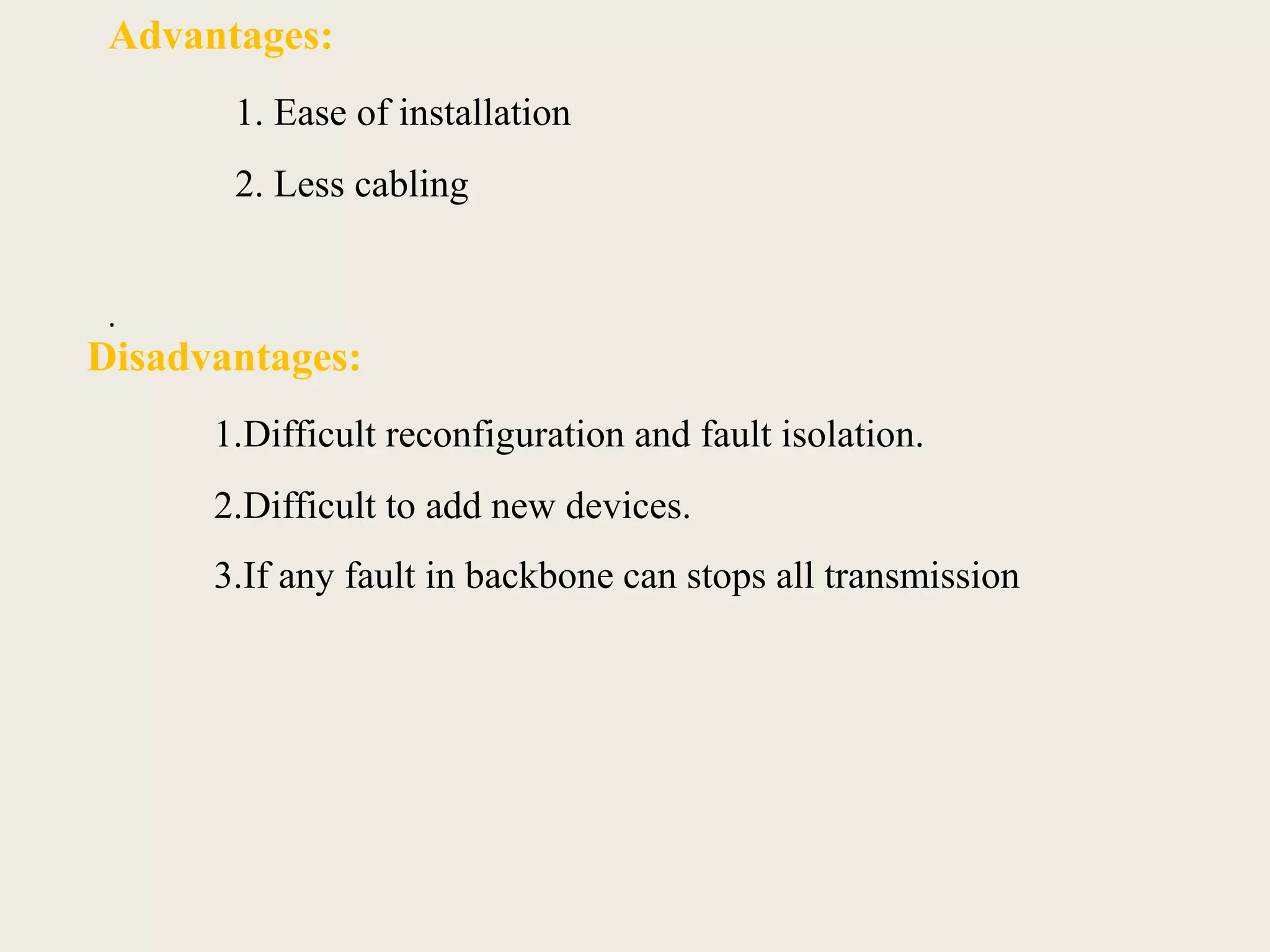 Advantages:
1. Ease of installation
2. Less cabling
.
Disadvantages:
1.Difficult reconfiguration and fault isolation.
2.Difficult to add new devices.
3.If any fault in backbone can stops all transmission
 