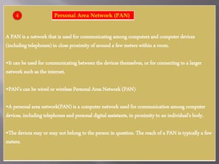 A PAN is a network that is used for communicating among computers and computer devices
(including telephones) in close proximity of around a few meters within a room.
•It can be used for communicating between the devices themselves, or for connecting to a larger
network such as the internet.
•PAN’s can be wired or wireless Personal Area Network (PAN)
•A personal area network(PAN) is a computer network used for communication among computer
devices, including telephones and personal digital assistants, in proximity to an individual's body.
•The devices may or may not belong to the person in question. The reach of a PAN is typically a few
meters.
Personal Area Network (PAN)4
 
