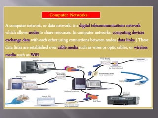A computer network, or data network, is a digital telecommunications network
which allows nodes to share resources. In computer networks, computing devices
exchange data with each other using connections between nodes (data links.) These
data links are established over cable media such as wires or optic cables, or wireless
media such as WiFi.
Computer Networks
 