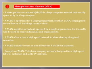 •A metropolitan area network(MAN) is a large computer network that usually
spans a city or a large campus.
•A MAN is optimized for a larger geographical area than a LAN, ranging from
several blocks of buildings to entire cities.
•A MAN might be owned and operated by a single organization, but it usually
will be used by many individuals and organizations.
•A MAN often acts as a high speed network to allow sharing of regional
resources.
•A MAN typically covers an area of between 5 and 50 km diameter.
•Examples of MAN: Telephone company network that provides a high speed
DSL to customers and cable TV network.
Metropolitan Area Network (MAN)2
 