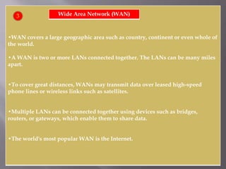•WAN covers a large geographic area such as country, continent or even whole of
the world.
•A WAN is two or more LANs connected together. The LANs can be many miles
apart.
•To cover great distances, WANs may transmit data over leased high-speed
phone lines or wireless links such as satellites.
•Multiple LANs can be connected together using devices such as bridges,
routers, or gateways, which enable them to share data.
•The world's most popular WAN is the Internet.
Wide Area Network (WAN)3
 