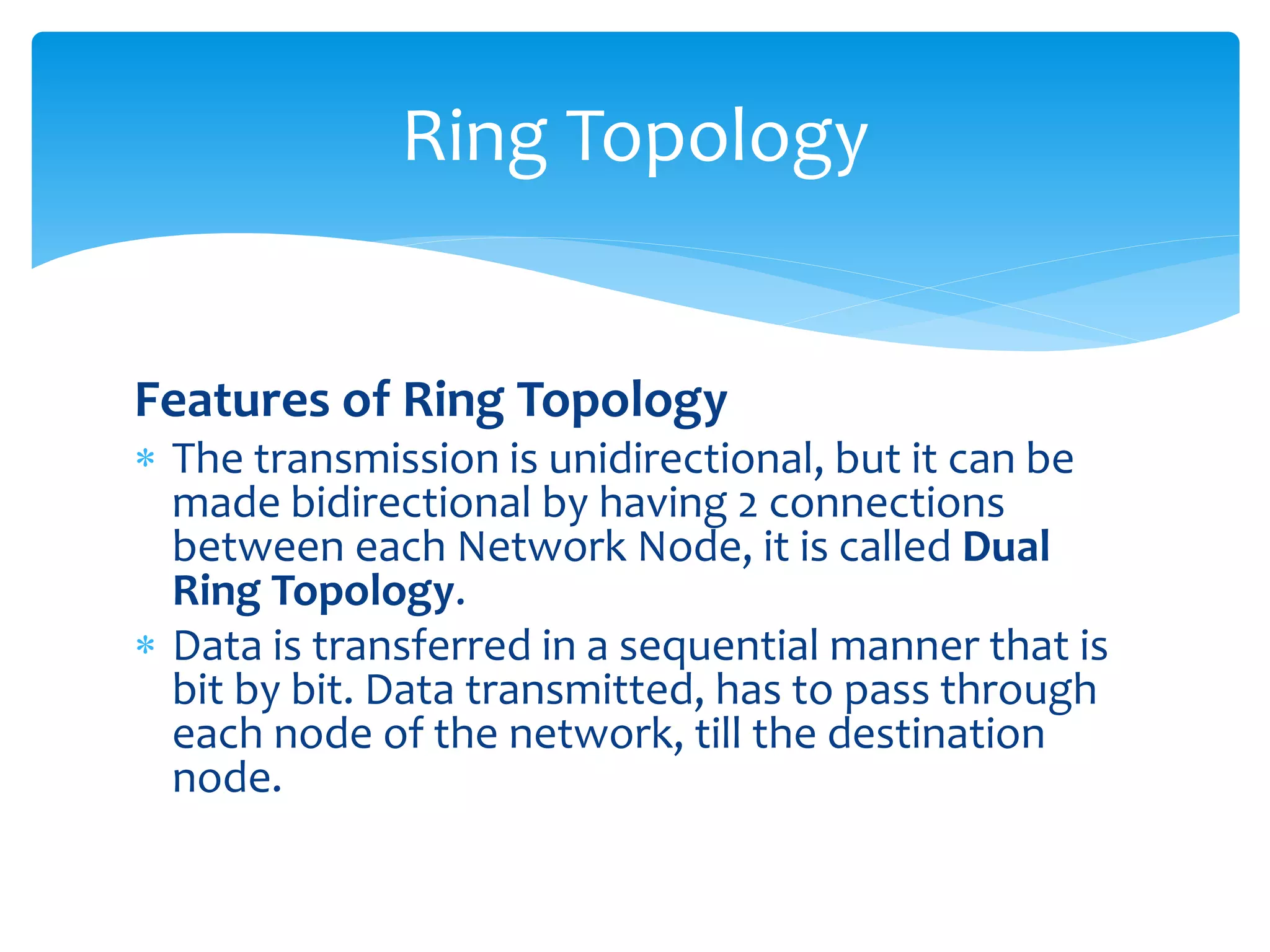 Features of Ring Topology
 The transmission is unidirectional, but it can be
made bidirectional by having 2 connections
between each Network Node, it is called Dual
Ring Topology.
 Data is transferred in a sequential manner that is
bit by bit. Data transmitted, has to pass through
each node of the network, till the destination
node.
Ring Topology
 