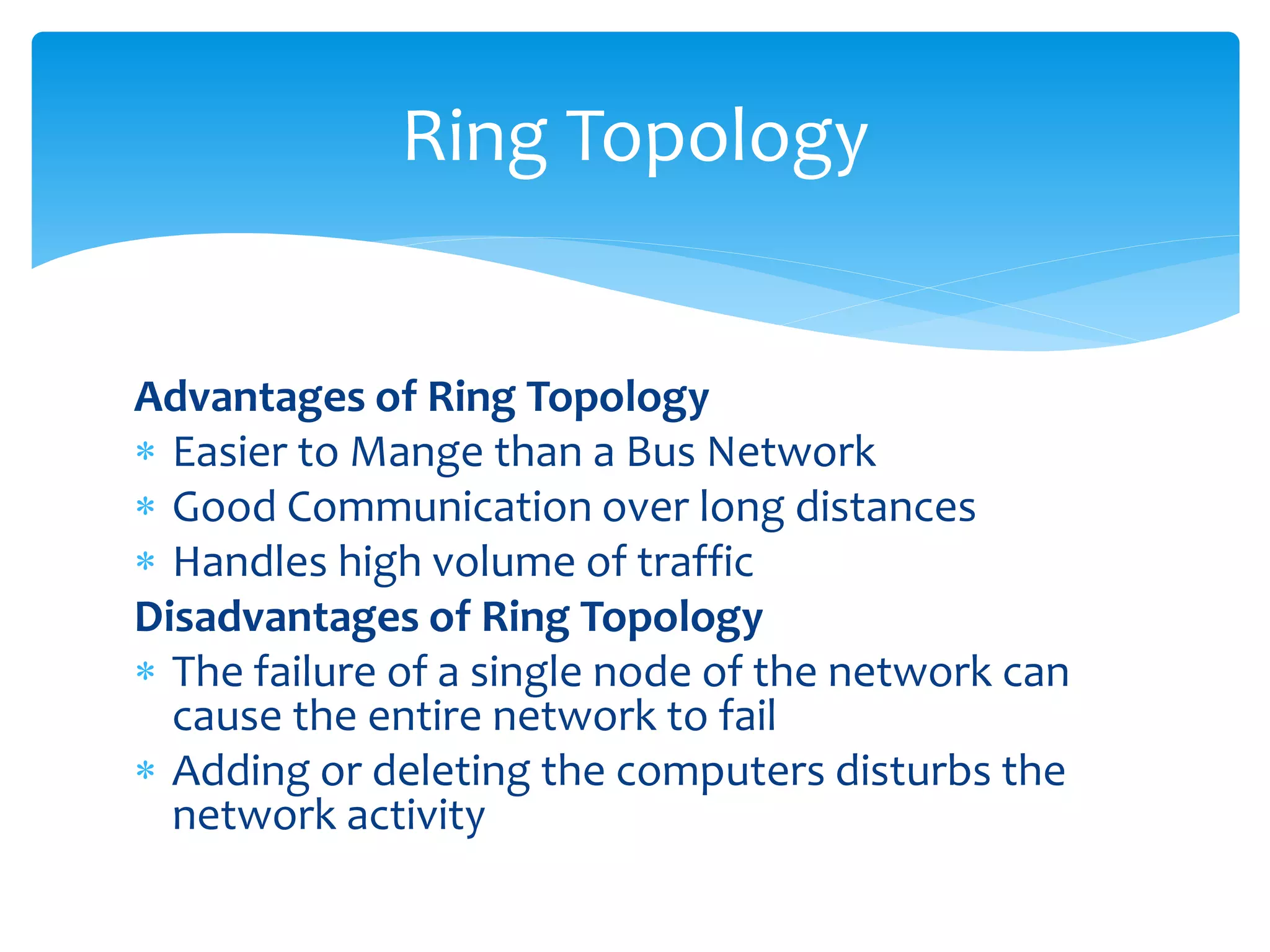 Advantages of Ring Topology
 Easier to Mange than a Bus Network
 Good Communication over long distances
 Handles high volume of traffic
Disadvantages of Ring Topology
 The failure of a single node of the network can
cause the entire network to fail
 Adding or deleting the computers disturbs the
network activity
Ring Topology
 