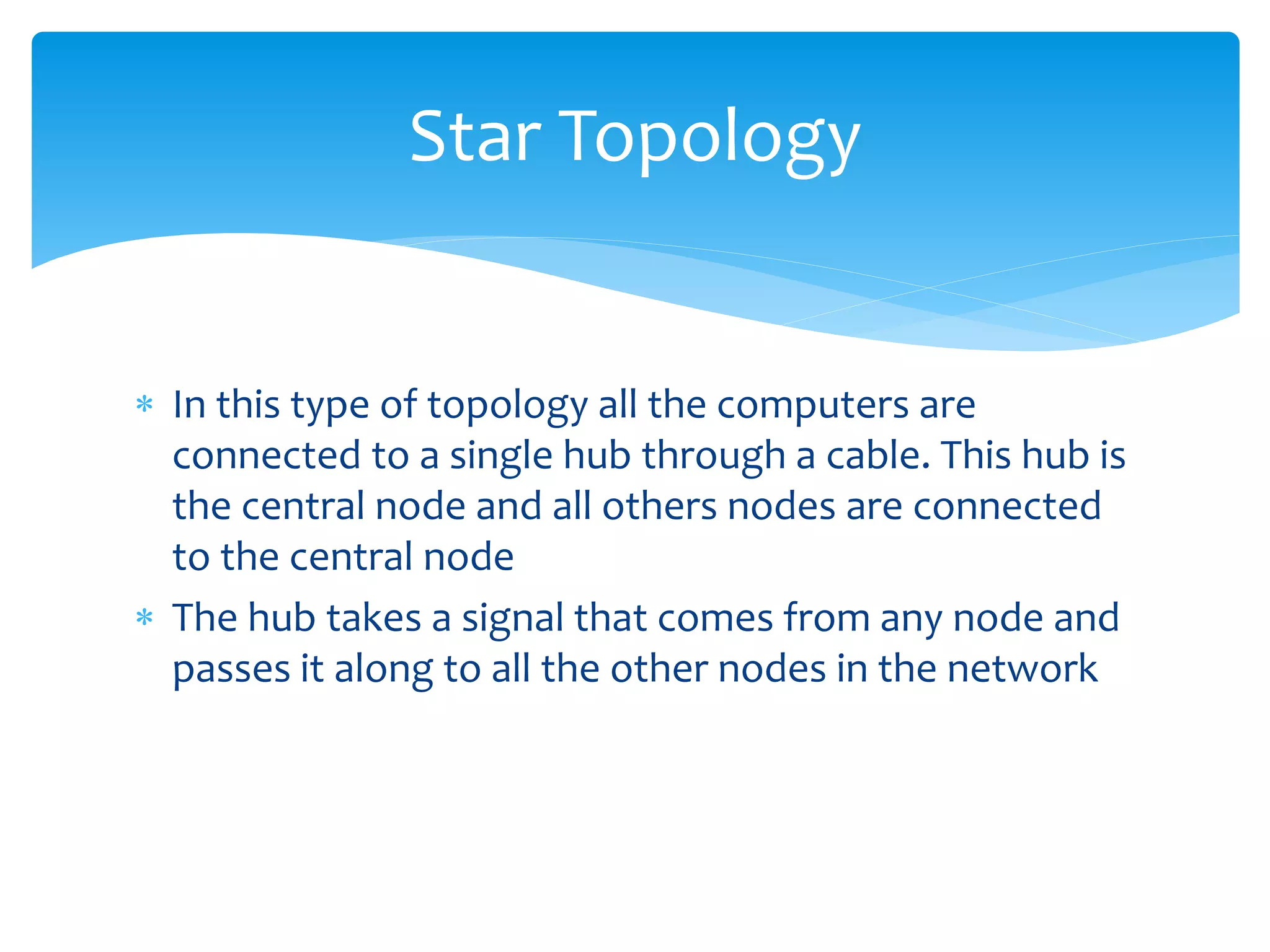  In this type of topology all the computers are
connected to a single hub through a cable. This hub is
the central node and all others nodes are connected
to the central node
 The hub takes a signal that comes from any node and
passes it along to all the other nodes in the network
Star Topology
 