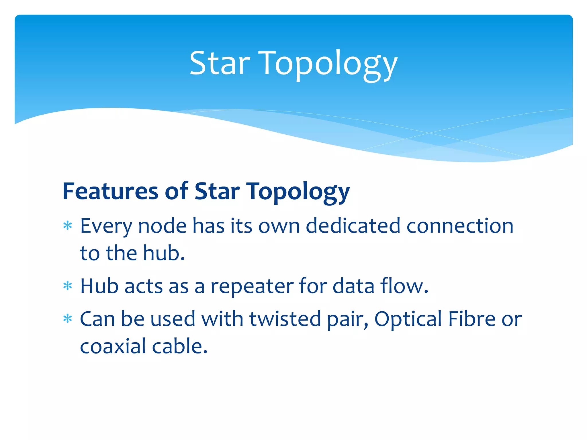 Features of Star Topology
 Every node has its own dedicated connection
to the hub.
 Hub acts as a repeater for data flow.
 Can be used with twisted pair, Optical Fibre or
coaxial cable.
Star Topology
 