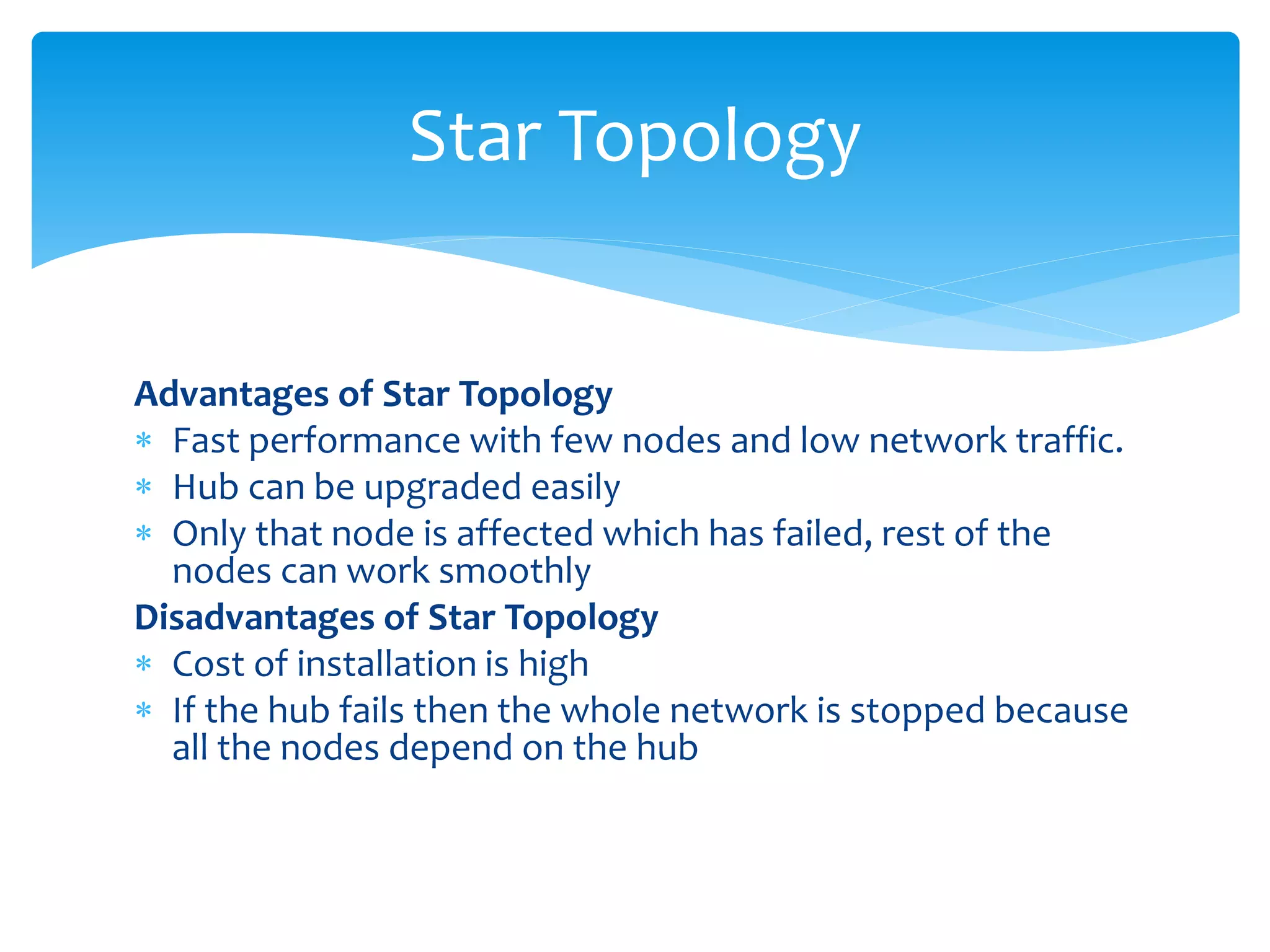 Advantages of Star Topology
 Fast performance with few nodes and low network traffic.
 Hub can be upgraded easily
 Only that node is affected which has failed, rest of the
nodes can work smoothly
Disadvantages of Star Topology
 Cost of installation is high
 If the hub fails then the whole network is stopped because
all the nodes depend on the hub
Star Topology
 