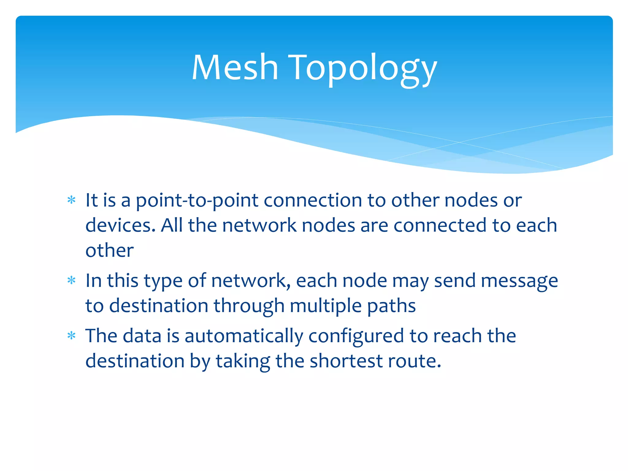  It is a point-to-point connection to other nodes or
devices. All the network nodes are connected to each
other
 In this type of network, each node may send message
to destination through multiple paths
 The data is automatically configured to reach the
destination by taking the shortest route.
Mesh Topology
 