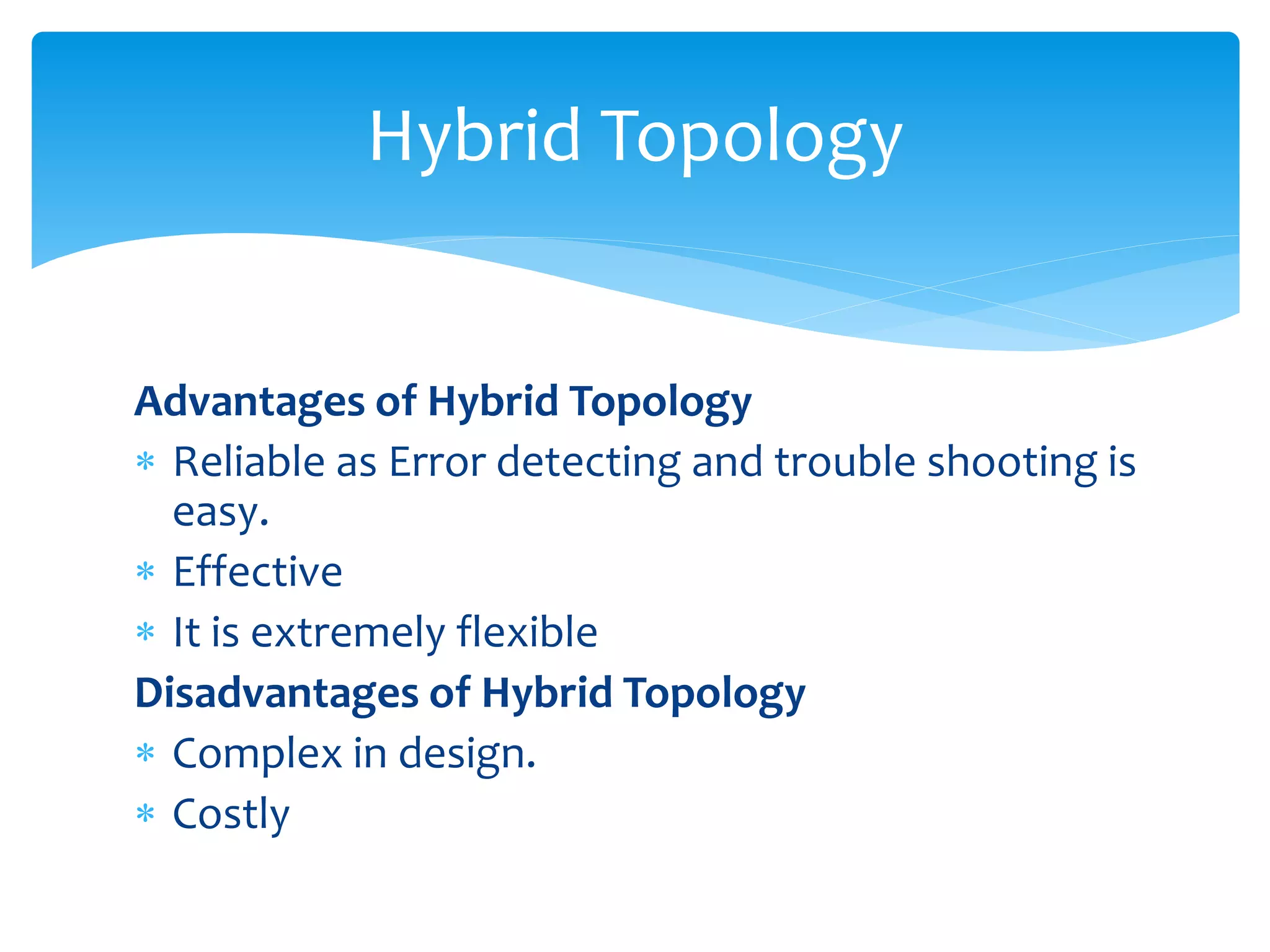 Advantages of Hybrid Topology
 Reliable as Error detecting and trouble shooting is
easy.
 Effective
 It is extremely flexible
Disadvantages of Hybrid Topology
 Complex in design.
 Costly
Hybrid Topology
 