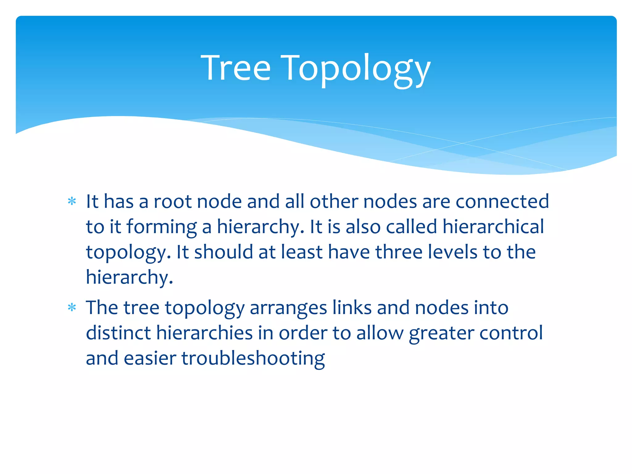  It has a root node and all other nodes are connected
to it forming a hierarchy. It is also called hierarchical
topology. It should at least have three levels to the
hierarchy.
 The tree topology arranges links and nodes into
distinct hierarchies in order to allow greater control
and easier troubleshooting
Tree Topology
 