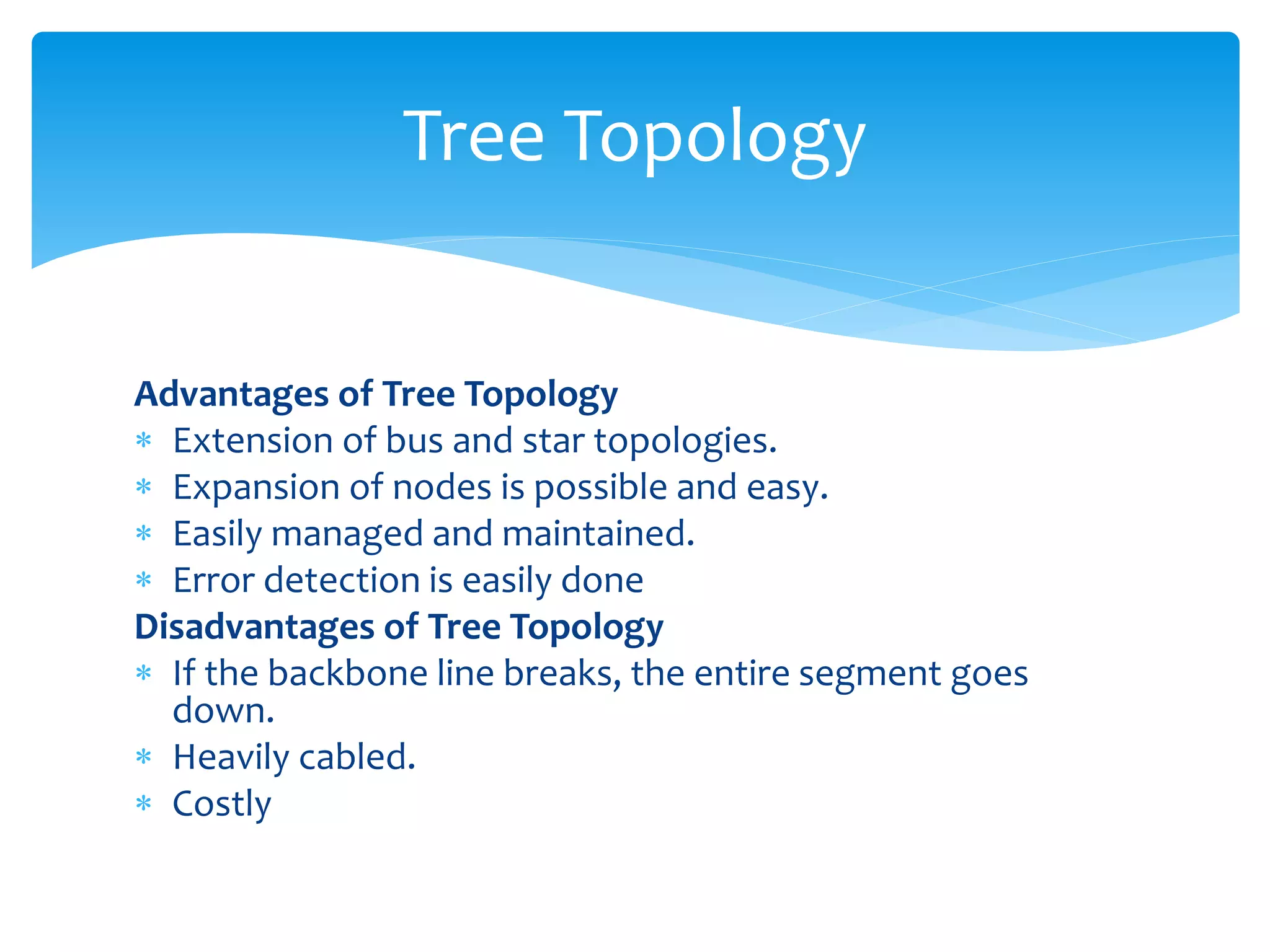Advantages of Tree Topology
 Extension of bus and star topologies.
 Expansion of nodes is possible and easy.
 Easily managed and maintained.
 Error detection is easily done
Disadvantages of Tree Topology
 If the backbone line breaks, the entire segment goes
down.
 Heavily cabled.
 Costly
Tree Topology
 