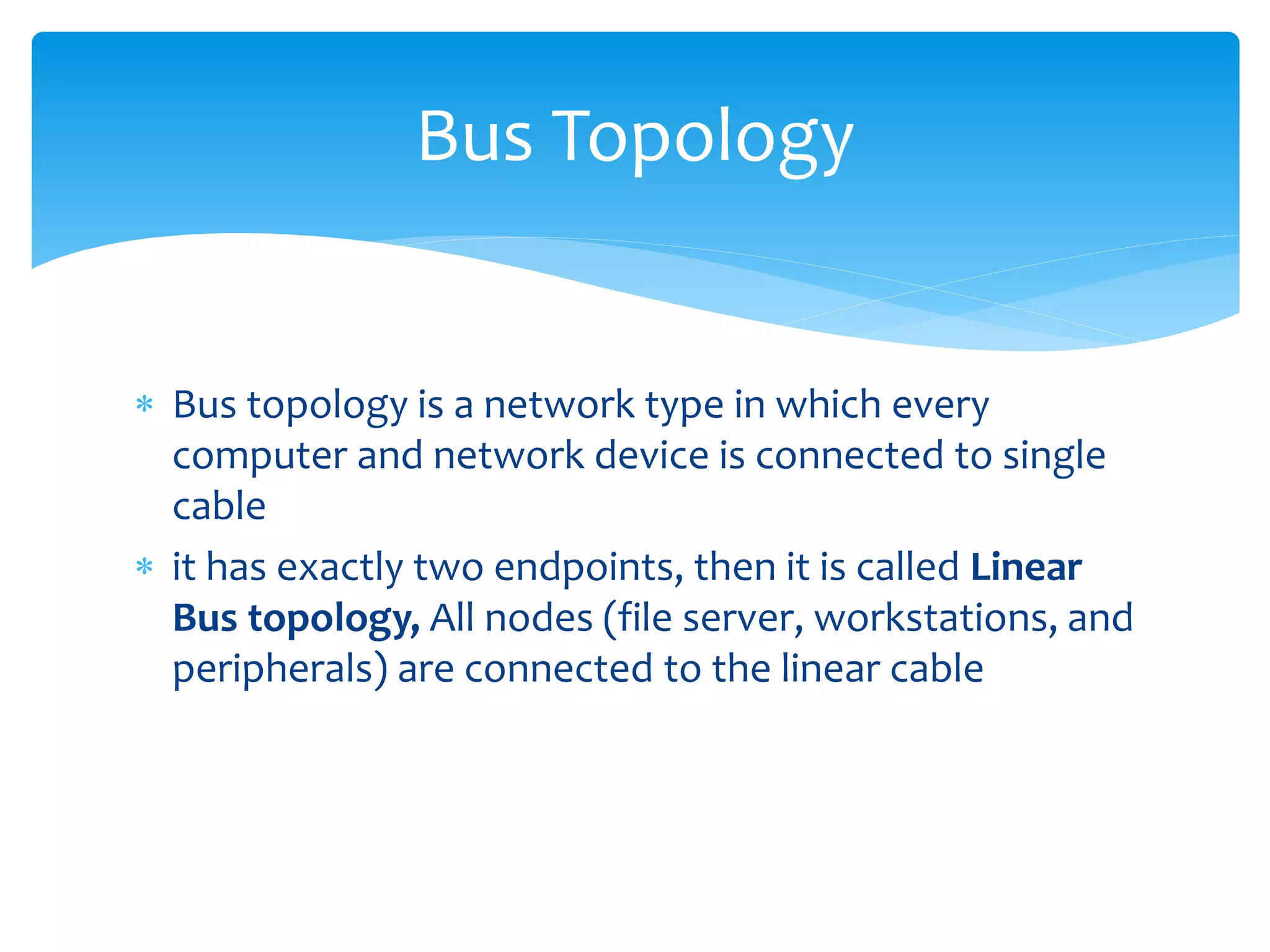  Bus topology is a network type in which every
computer and network device is connected to single
cable
 it has exactly two endpoints, then it is called Linear
Bus topology, All nodes (file server, workstations, and
peripherals) are connected to the linear cable
Bus Topology
 