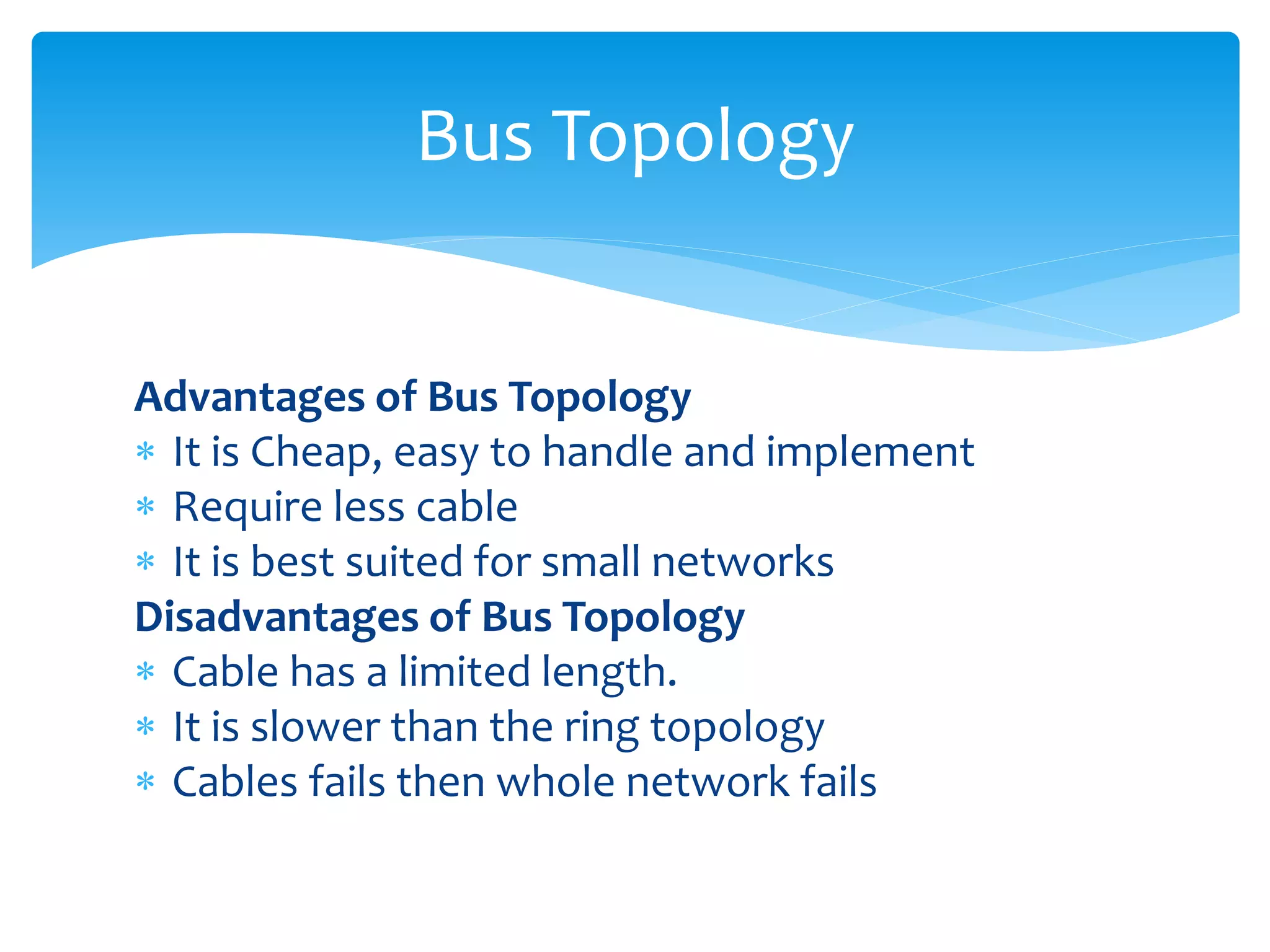 Advantages of Bus Topology
 It is Cheap, easy to handle and implement
 Require less cable
 It is best suited for small networks
Disadvantages of Bus Topology
 Cable has a limited length.
 It is slower than the ring topology
 Cables fails then whole network fails
Bus Topology
 