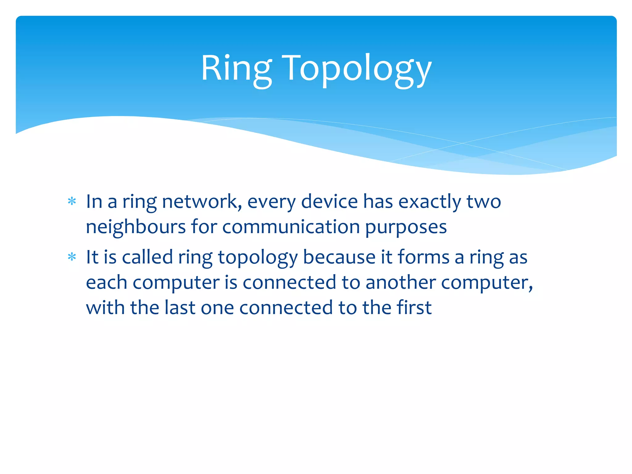  In a ring network, every device has exactly two
neighbours for communication purposes
 It is called ring topology because it forms a ring as
each computer is connected to another computer,
with the last one connected to the first
Ring Topology
 