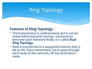 Features of Ring Topology
 The transmission is unidirectional, but it can be
made bidirectional by having 2 connections
between each Network Node, it is called Dual
Ring Topology.
 Data is transferred in a sequential manner that is
bit by bit. Data transmitted, has to pass through
each node of the network, till the destination
node.
Ring Topology
 
